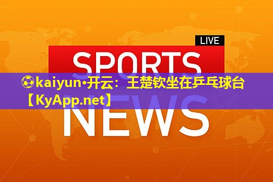 ⚽kaiyun·开云：王楚钦坐在乒乓球台