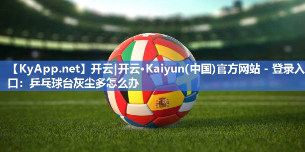 开云|开云·Kaiyun(中国)官方网站 - 登录入口：乒乓球台灰尘多怎么办