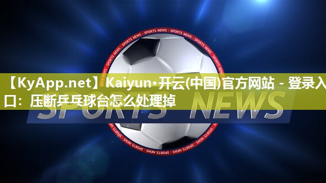 Kaiyun·开云(中国)官方网站 - 登录入口：压断乒乓球台怎么处理掉