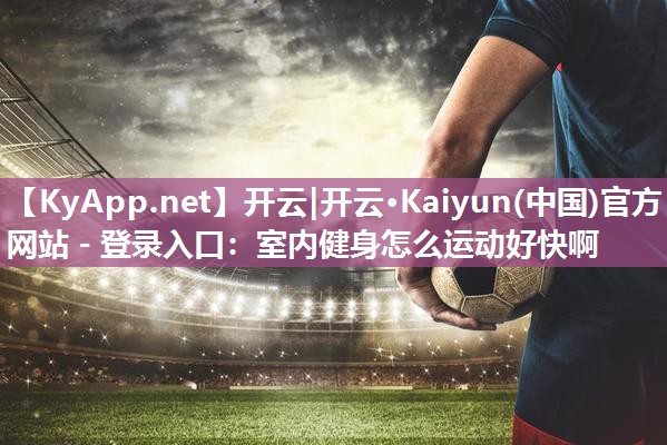 开云|开云·Kaiyun(中国)官方网站 - 登录入口：室内健身怎么运动好快啊