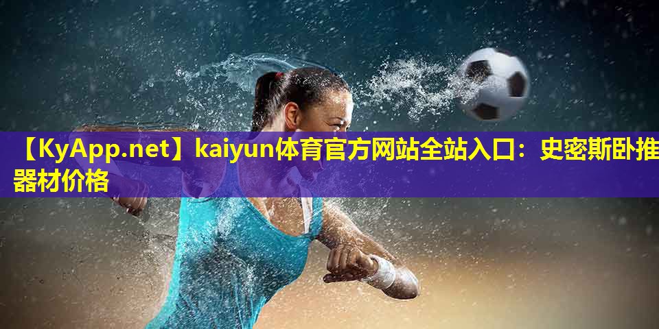 kaiyun体育官方网站全站入口：史密斯卧推器材价格