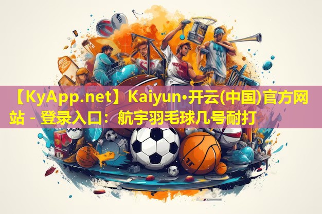 Kaiyun·开云(中国)官方网站 - 登录入口：航宇羽毛球几号耐打